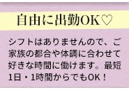 家庭の事情、子供の状況など、皆様の環境を理解しているからこそ、自由に出勤して頂いてOKです！もちろん1日1～2時間だけでも大丈夫ですし、急遽子供の体調の問題などで休みを取って頂いても問題ありません！