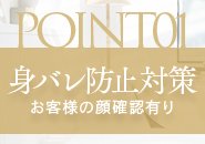 風俗のお仕事をしている事が知り合いにばれたりしないかと不安になるとおもいます。 ですがご安心ください。当店では仕事上における身バレは20年間0です！徹底した顧客管理を行っております。接客前にお客様に目をとじていただき女の子に知り合いではないかを確認してもらっています。顔確認して問題なければ接客となります。 送迎車にはスモークを張っているので移動中も誰かに顔を見られる心配はありません。