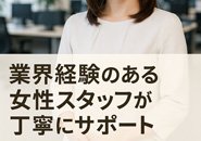 「ひとりで抱えこまなくて大丈夫です。」業界経験のある女性スタッフが丁寧にサポートしますので、どんなことでも気軽にご相談ください。