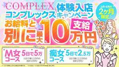 3月4月限定キャンペーン！やっちゃいます！！！<br /><br /><br /><br /><br />お給料とは別に、最大10万円支給！！<br /><br /><br />M女コースは5日で5万、10日でさらに5万円の合計10万円！<br /><br /><br /><br />痴女コースは5日で2.5万、10日でさらに2.5万円の合計5万円！！<br /><br /><br /><br />※1日6時間以上のご出勤日が対象です<br />※5日目と10日目にそれぞれお渡し致します<br /><br /><br /><br /><br />なにかと物入りな春だから、<br /><br />頑張った自分へのご褒美に、<br /><br /><br /><br />お店から感謝の気持ちをこめてお渡し致します♪♪<br /><br /><br /><br /><br /><br />ご応募の際に必ず体入キャンペーンをみたとお知らせくださいね<br /><br /><br /><br /><br /><br />しっかり稼げる老舗のSM性感店はコンプレックスだけ♪<br /><br /><br /><br />ご応募どしどしお待ちしております♪