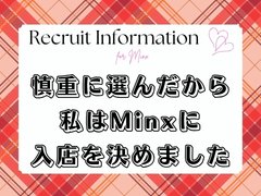いつもと同じお仕事内容で収入が劇的にUP！<br />それは集客量が違うからです。<br />短い時間の出勤でも、高収入の実感が!!<br /><br />スタッフ一丸となって全力で応援します。<br />働いた人にしか分からない、Minxの「働きやすさ」を実感してみませんか？<br /><br />ご紹介も大歓迎です♪